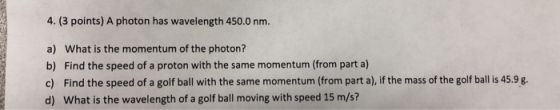 4. (3 points) A photon has wavelength 450.0 nm. a) What is the momentum of the photon? b) Find the speed of a proton with the