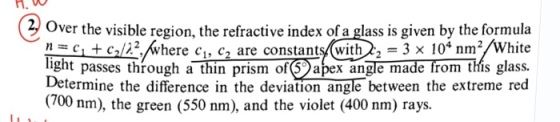 H0 0 Over the visible region, the refractive index of a glass is given by the formula n = ci + c,仄2,//where q, c2 are constants(with 22-3 × 104 nm2/White light passes through athinprism of⑨ apex angle made from tHis glass. Determine the difference in the deviation angle between the extreme red (700 nm), the green (550 nm), and the violet (400 nm) rays.