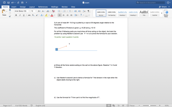 exam Q Search in Document Home Insert Design Layout References Mailings Review View Share Arial (Body CS) 12AA a Paste Styles Pane Normal No Specing Heading1 Heading2 Title Subtitle 3) A cart of mass M- 15.0 kg is pulled by a rope at 30 degrees angle relative to the The coefficient of frictions is given: μ,-0.20 and μ.-0.10 For all the 3 following parts you must show all force acting on the object. And start the problem by using Newtons second Law Fm a to prove the formula for your solution. 12 points/ each question 4 points a) Show all the force vectors acting on the cart on the above figure. Resolve T in X and Y direction. c) Use Newtons second Law to derive a formula for T the tension in the rope when the object starts moving to the right. d) Use the formula for T from part b to find the magnitude of T Page 4 of 7 6 of 552 Words English (US) +Focus- 101%
