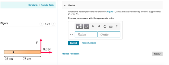 Constants | Periodic Table Part A What is the net torque on the bar shown in (Figure 1), about the axis indicated by the dot? Suppose that F-13 N Express your answer with the appropriate units Figure 1 of 1 TValue Units TS Submit Request Answer 8.0 N Provide Feedback Next> 25 cm 75 cm