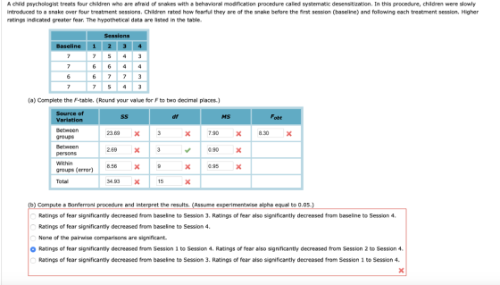 A child psychologist treats four children who are afraid of snakes with a behavioral modification procedure called systematic desensitization. In this procedure, children were slowly introduced to a snake over four treatment sessions. Children rated how fearful they are of the snake before the first session (baseline) and following each treatment session. Higher ratings indicated greater fear. The hypothetical data are listed in the table Sessions Baseline 1 23 4 7 543 6 6 44 6 773 7 (a) Complete the F-table. (Round your value for F to two decimal places.) Source of Variation Between groups Between persons Within groups (error) Total df MS Fobt 23.69 X 7.90 8.30 2.69 0.90 8.56 34.93 0.95 X 15 (b) Compute a Bonferroni procedure and interpret the results. (Assume experimentwise alpha equal to 0.05.) Ratings of fear significantly decreased from baseline to Session 3. Ratings of fear also significantly decreased from baseline to Session 4 Ratings of fear significantly decreased from baseline to Session 4 None of the pairwise comparisons are significant. 0 Ratings of fear significantly decreased from Session 1 to Session 4, Ratings of fear also significantly decreased from Session 2 to Session 4 Ratings of fear significantly decreased from baseline to Session 3. Ratings of fear also significantly decreased from Session 1 to Session 4