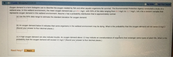 0 Oxygen demand is a term biologists use to desoribe the oxygen needed by fish and other aquatic organisms for survival. The Environmental Protection Agency conducted a studly of a represents oxygen demand in this wetland environment. Assume x has a probability distrbution that is approximately nomal enworment, the-ory demand was μ_91ng Iweh 95% ofthe data ranging from 6 5 mgL to 11.7mg. iet r be aradn var able t (a) Use the 95% data rvge to estimate the stan d demoon sor ooygen den.and. (b) An oxygen demand below 8 indicates that some (Round your answer to four decimal places) organisms in the wetland envronment may be dying, what is the probabilty that the onygen demand below 8 ngiu (c) A high oxygen demand can also indicate trouble. An oxygen demand above 12 may indicate an overabundance of probability that the oexygen demand will exceed 12 orgatiams that endanger some types of plent ite. wWhat is tne mg/h. (Round your answer to four decimal places. Need Help? İhtru