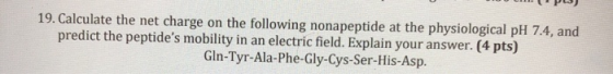 19. Calculate the net charge on the following nonapeptide at the physiological pH 7.4, and predict the peptides mobility in