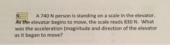 9.1 A 740 N person is standing on a scale in the elevator. As the elevator begins to move, the scale reads 830 N. What was th