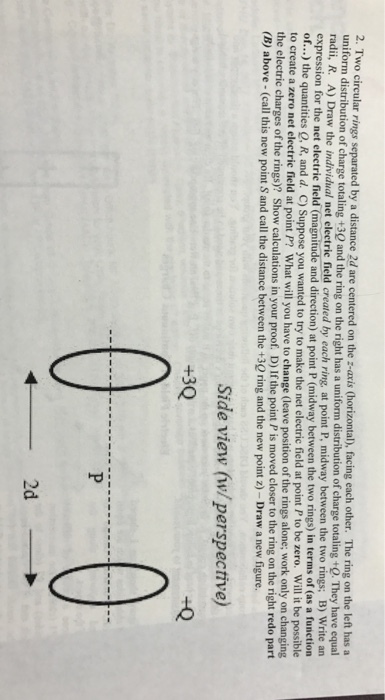 wo circular rings separated by a distance 2d are centered on the z-avis Chorizontal), facing each other. The ring on the left has a uniform distribution of charge totaling +30 and the ring on the right has a uniform distribution of charge totaling+Q. They have equal radii, R. A) Draw the individual net electric field created by each ring, at point P, midway between the two rings; B) Write an expression for the net of...) to create a zero net electrie field at point P? What will you have to change (leave position of the rings alone; work only the electric charg (B) above - (call this new point S and call the distance between the +30 ring and the new point z)-Draw a new figure electrie field (magnitude and direction) at point P (midway between the two rings) in terms of (as a function the quantities Q, R, and d. C) Suppose you wanted to try to make the net electric field at point P to be zero. Will it be possible on changing es of the rings)? Show calculations in your proof. D) If the point P is moved closer to the ring on the right redo part Side view (w/perspective) 2d