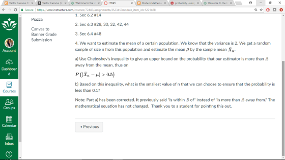 e Vector Calculus 6t SI vector Calculus (9 x)OHw#5 x\e Modern Mathema× * probability-usinx -0 × × \ Welcome to the L \爽welcome to the LX Secure | https://uncc.instructure.com/courses/72445/assignments/352345?module-itemidz1221488 1, Sec 6.2 #14 2, Sec 6.3 #28, 30, 32, 42, 44 3, Sec 6.4 #48 4. We want to estimate the mean of a certain population. We know that the variance is 2. We get a random sample of size n from this population and estimate the mean μ by the sample mean Xn a) Use Chebyshevs inequality to give an upper bound on the probability that our estimator is more than.5 away from the mean, thus on r(X,-μ| > 0.5) b) Based on this inequality, what is the smallest value of n that we can choose to ensure that the probability is less than 0.1? Note: Part a) has been corrected. It previously said is within .5 of instead of is more than.5 away from. The mathematical equation has not changed. Thank you to a student for pointing this out. Piazza Canvas to Banner Grade Submission Account Dashboar Courses Groups Previous Inbox