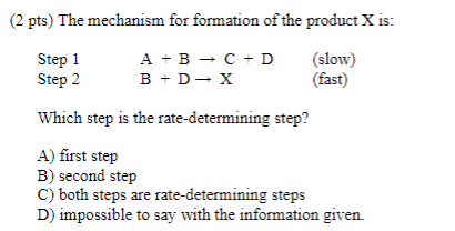 (2 pts) The mechanism for formation of the product X is: Step 1 Step 2 A +B -C-D B +D- X (slow) (fast) Which step is the rate