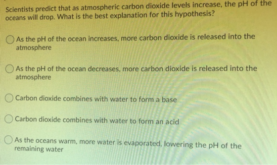 Scientists predict that as atmospheric carbon dioxide levels increase, the pH of the oceans will drop. What is the best expla