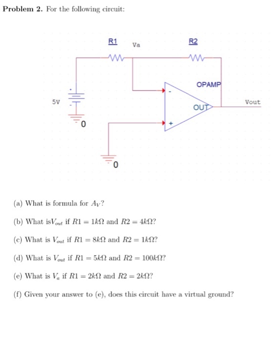 Problem 2. For the following circuit: R1 R2 Va OPAMP Vout OUT 0 (a) What is formula for Ay? (b) what islout if R1 = 1M? and R2 AM2? (c) What is Vout if R1 = 8M2 and R2 = 1 kΩ? (d) What is Vout if R1-5k and R2 100k2? (e) what is V, if R1-2kS2 and R2-2kΩ? (f) Given your answer to (e), does this circuit have a virtual ground?