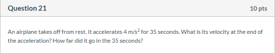 Question 21 10 pts An airplane takes off from rest. It accelerates 4 m/s2 for 35 seconds. What is its velocity at the end of
