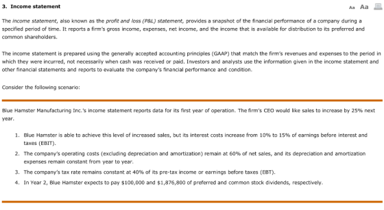 3. Income statement The income statement, also known as the profit and loss (P&L) statement, provides a snapshot of the financial performance of a company during a specified period of time. It reports a firms gross income, expenses, net income, and the income that is available for distribution to its preferred and common shareholders. The income statement is prepared using the generally accepted accounting principles (GAAP) that match the firms revenues and expenses to the period in which they were incurred, not necessarily when cash was received or paid. Investors and analysts use the information given in the income statement and other financial statements and reports to evaluate the companys financial performance and condition. Consider the following scenario: Blue Hamster Manufacturing Inc.s income statement reports data for its first year of operation. The firms CEO would like sales to increase by 25% next year Blue Hamster is able to achieve this level of increased sales, but its interest costs increase from 10% to 15% of earnings before interest and taxes (EBIT) 1, 2. The companys operating costs (excluding depreciation and amortization) remain at 60% of net sales, and its depreciation and amortization expenses remain constant from year to year. 3. The companys tax rate remains constant at 40% of its pre-tax income or earnings before taxes (EBT). 4. In Year 2, Blue Hamster expects to pay $100,000 and $1,876,800 of preferred and common stock dividends, respectively.