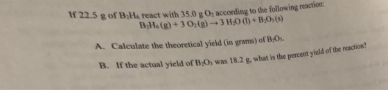 If 22.5 g of BHs react with 35.0 g0: according to the following reaction: B Hs (g)+3 02(g) 3 H0()+ B0(s) A. Calculate the theoretical yield (in grams) of B.O. 1s. Ir the actual yield of B,O, was 18.2 g, what is the percent yield of the reaction?