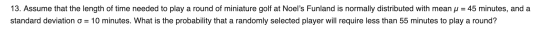 13. Assume that the length of time needed to play a round of miniature golf at Noels Funland is normally distributed with me