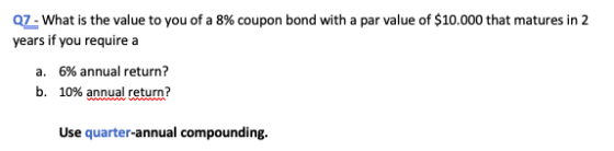 Q7 - What is the value to you of a 8% coupon bond with a par value of $10.000 that matures in 2 years if you require a a. 6%