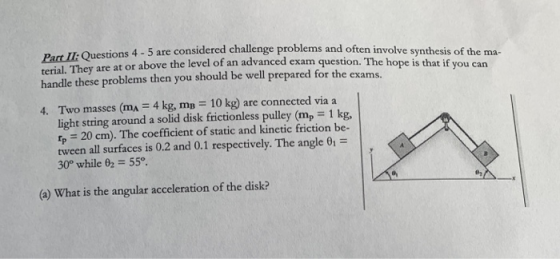 Part Ii Questions are terial. They are at above handle these problems then you should be well prepared for the exams. ons 4-5 are considered challenge problems and often involve synthesis of the ma- or above the level of an advanced exam question. The hope is that if you carn Two masses (m,-4 kg, mB = 10 kg) are connected via a light string around a solid disk frictionless pulley (mp 1 kg, p 20 cm). The coefficient of static and kinetic friction be- tween all surfaces is 0.2 and 0.1 respectively. The angle 30° while 02 55° 4. (a) What is the angular acceleration of the disk?