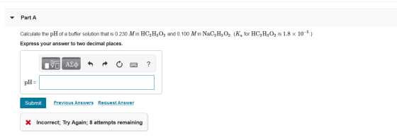 Part A Calculate the pH of a buffer solution that is 0.230 Min HC,H,O2 and 0.100 M in NaC,H,O2. (K, for HC,H,O, is 1.8 x 10-5