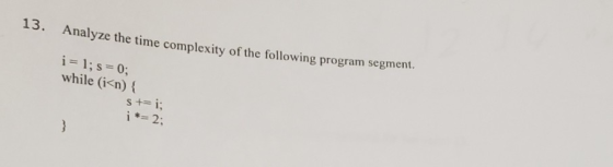 3. Analyze the time complexity of the following program segm i = 1; s = 0; while (i<n) { S += i; i *= 2: