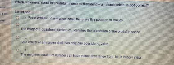 Which stalement about the quantum numbers that identify an atomic orbital is not correct? Select one o a. For p orbitals of a
