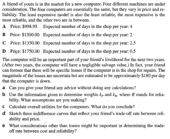A friend of yours is in the market for a new computer. Four different machines are under consideration. The four computers are essentially the same, but they vary in price and re- liability. The least expensive model is also the least reliable, the most expensive is the most reliable, and the other two are in between. A Price: $998.95 Expected number of days in the shop per year: 4 B Price: $1300.00 Expected number of days in the shop per year: 2 Expected number of days in the shop per year: 2.5 Expected number of days in the shop per year: 0.5 C Price: $1350.00 D Price: $1750.00 The computer will be an important part of your friends livelihood for the next two years (After two years, the computer will have a negligible salvage value.) In fact, your friend can foresee that there will be specific losses if the computer is in the shop for repairs. The magnitude of the losses are uncertain but are estimated to be approximately $180 per day that the computer is down a Can you give your friend any advice without doing any calculations? b Use the information given to determine weights kp and kR, where R stands for relia- bility. What assumptions are you making? C Calculate overall utilities for the computers. What do you conclude? d Sketch three indifference curves that reflect your friends trade-off rate between reli- ability and price. What considerations other than losses might be important in determining the trade- off rate between cost and reliability? e