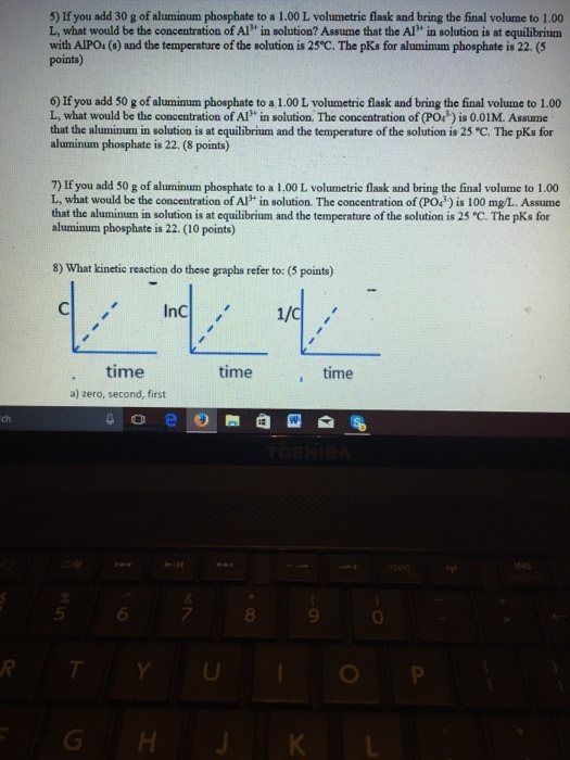 5) If you add 30 g of aluminum phosphate to a 1.00 L volumetrie flask and bring the final volume to 1.00 L, what would be the concentration of Al in solution? Assume that the Al* in solution is at equilibrium with AIPO4(6) and the temperature of the solution is 25°C. The pKs for aluminum phosphate is 22. (5 points) 6) If you add 50 g of aluminum phosphate to a 1.00 L volumetric flask and bring the final volume to 1.00 L, what would be the concentration of Alin solution. The concentration of (POウis 0.01 M. Assume that the aluminum in solution is at equilibrium and the temperature of the solution is 25 C. The pKs for aluminum phosphate is 22. (8 points) 7) If you add 50 g of aluminum phosphate to a 1.00 L volumetrie flask and bring the final volume to 1.00 L, what would be the concentration of AP in solution. The concentration of (PO3) is 100 mg/L. Assume that the aluminum in solution is at equilibrium and the temperature of the solution is 25 C. The pKs for aluminum phosphate is 22. (10 points) 8) What kinetie reaction do these graphs refer to: (5 points) time a) zero, second, first time time o ele).圏@四 -esb ch 5 6 7 8 9 0