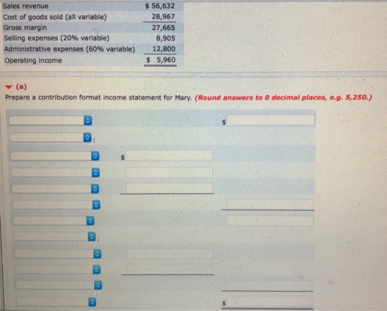 Sales revenue Cost of goods sold (all variable) Gross margin Selling expenses (20% variable) Administrative expenses (60% variable) Operating income $ 56,632 28,967 27,665 8,905 12,800 $ 5,960 v (a Prepare a contribution format income statement for Mary, (Round answers to o decimal places, e.g. 5,250.)