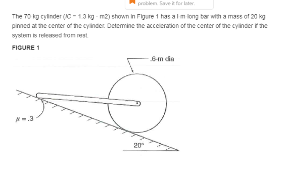 problem. Save it for later. The 70-kg cylinder (C 1.3 kg-m2) shown in Figure 1 has a 1-m-long bar with a mass of 20 kg pinned at the center of the cylinder. Determine the acceleration of the center of the cylinder if the system is released from rest. FIGURE 1 .6-m dia p=.3 20°