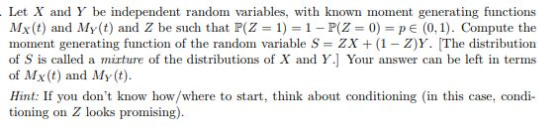 Let X and Y be independent random variables, with known moment generang functions Mx(t) and My (t) and Z be such that P(Z = 1) = 1-P(Z 0) = p E (0,1). Compute the moment generating function of the random variable S- ZX (1 - Z)Y. [The distribution of S is called a mirture of the distributions of X and Y.] Your answer can be left in terms of Mx(t) and My (t) Hint: If you dont know how/where to start, think about conditioning in this case, condi tioning on Z looks promising)