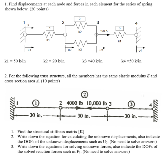 1. Find displacements at each node and forces in each element for the series of spring shown below. (20 points) 3 4 3 100 K k1 k4 u2 k3 из U4 k1 50 k/in k2- 20 k/in k3-40 k/in k4-50 k/in 2. For the following truss structure, all the members has the same elastic modulus E and cross section area A. (10 points) 2 4000 lb 10.000 lb 3 3 4 30 in. 30 in. 30 in Find the structural stiffness matrix [K] Write down the equation for calculating the unknown displacements, also indicate the DOFs of the unknown displacements such as U2. (No need to solve answers) Write down the equations for solving unknown forces, also indicate the DOFs of the solved reaction forces such as Fı. (No need to solve answers) 1. 2. 3.