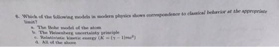 6. Which of the following models in modern physics shows correspondence to classical behavior at the appropriate limit a. The Bohr model of the atom b. The Heisenberg uncertainty principle e. Relativistic kinetic energy (K (Y-1)mc?) d. All of the above