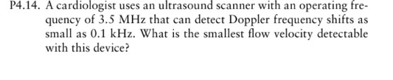 P4.14. A cardiologist uses an ultrasound scanner with an operating fre- quency of 3.5 MHz that can detect Doppler frequency shifts as small as 0.1 kHz. What is the smallest flow velocity detectable with this device?