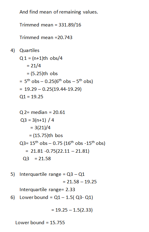 And find mean of remaining values Trimmed mean 331.89/16 Trimmed mean 20.743 4) Quartiles Q1- (n+1)th obs/4 21/4 (5.25)th obs - 5th obs - 0.25(6th obs - 5th obs) - 19.29 - 0.25(19.44-19.29) Q1 19.25 Q2- median 20.61 Q3 3(n+1) /4 - 3(21)/4 (15.75)th bos Q3 15th obs - 0.75 (16th obs -15th obs) -21.81 -0.75(22.11 - 21.81) Q321.58 5) Interquartile range Q3 Q1 21.58 19.25 Interquartile range- 2.33 6) Lower boundQ1-1.5( Q3- Q1) - 19.25 -1.5(2.33) Lower bound 15.755