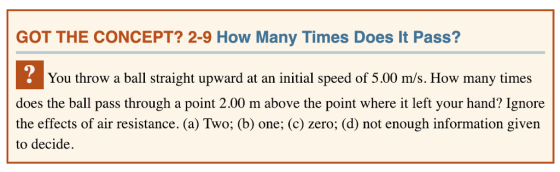 GOT THE CONCEPT? 2-9 How Many Times Does It Pass? You throw a ball straight upward at an initial speed of 5.00 m/s. How many times does the ball pass through a point 2.00 m above the point where it left your hand? Ignore the effects of air resistance. (a) Two; (b) one; (c) zero; (d) not enough information given to decide.