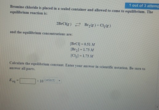 1 out of 3 attemp Bromine chloride is placed in a sealed container and allowed to come to equilibrium. The equilibrium reaction is: and the equilibrium concentrations are: BrC1]-0.51 M [Br21-1.73 M [C,]-1.73 M Calculate the equilibrium constant. Enter your answer in scientific notation. Be sure to answer all parts. 10 (select) eg