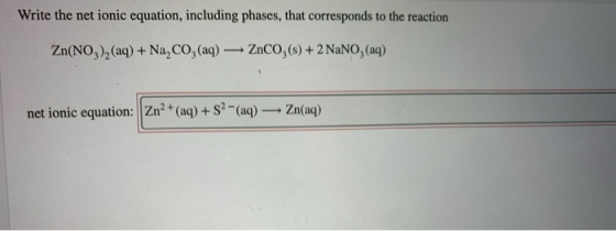 Write the net ionic equation, including phases, that corresponds to the reaction ZnCO, (s)+2 NaNO, (aq) Zn(NO)2 (aq) + Na,CO,