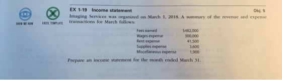 EX 1-19 Income statement Imaging Services was organized on March 1, 2018. A summary of the revenue and expense Obj. 5 OW ME HOW EXCEL TEMPLATE transactions for March follows: Fees earned Wages expense Rent expense Supplies expense Miscellaneous expense $482,000 300,000 41,500 3,600 1,900 Prepare an income statement for the month ended March 31.