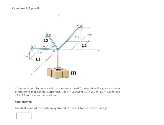 Question 1 (1 point) 41 m 2 m If the maximum force in each rod can not exceed F, determine the greatest mass of the crate tha