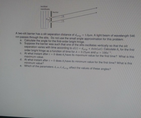 ident wavefronts barrier 1.0pm. A light beam of wavelength 546 A two-slit barrier has a slit separation distance of dorig- nm passes through the slits. Do not use the small angle approximation for this problem. a. Calculate the angle for the first-order bright fringe. b Suppose the barrier was such that one of the slits oscillates vertically so that the slit separation varies with time according to d (t)-dorig + Asin(at). Calculate ?? for the first C. At what instant after t = 0 does 0,have its maximum value for the first time? what is this d. At what instant after (# 0 does ei have its minimum value for the first time? what is this e. Which of the parameters A,u, ?, dorie affect the values of these angles? order bright fringe as a function of time for A = 0.25um and a?100s-1 maximum value. minimum value?