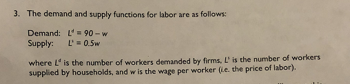 3. The demand and supply functions for labor are as follows: Demand: Supply: L 0.5w L 90- w the number of workers e L is the number of workers demanded by firms, L is supplied by households, and w is the e per worker (ie. the price of labor). wag
