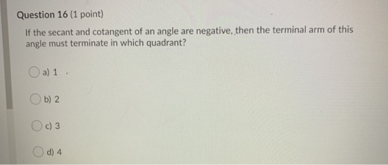 Question 16 (1 point) If the secant and cotangent of an angle are negative, then the terminal arm of this angle must terminat