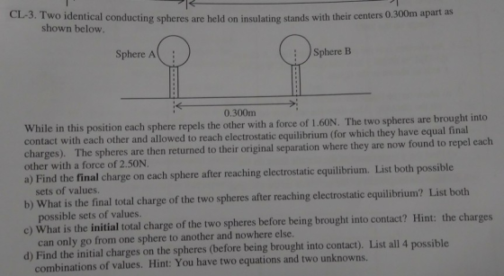 CL-3. Two identical conducting spheres are held on insulating stands with their centers 0 shown below. Sphere A Sphere B 0.300m While in this position each sphere repels the other with a force of 1.60N. The two spheres are brought into contact with each other and allowed to reach electrostatic equilibrium (for which they have equal final charges). The spheres are then returned to their original separation where they are now found to repel each other with a force of 2.50N. a) Find the final charge on each sphere after reaching electrostatic equilibrium. List both possible b) What is the final total charge of the two spheres after reaching electrostatic equilibrium? List both c) What is the initial total charge of the two spheres before being brought into contact? Hint: the charges d) Find the initial charges on the spheres (before being brought into contact). List all 4 possible sets of values. possible sets of values. can only go from one sphere to another and nowhere else. combinations of values. Hint: You have two equations and two unknowns.