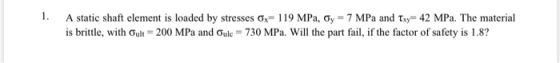 1. A static shaft element is loaded by stresses Ox= 119 MPa, Gy = 7 MPa and Txy=42 MPa. The material is brittle, with Oult =