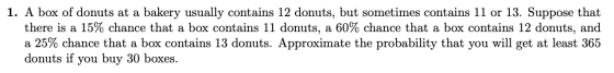 1. A box of donuts at a bakery usually contains 12 donuts, but sometimes contains 11 or 13. Suppose that there is a 15% chanc