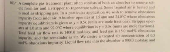 sol- A complete gas treatment plant often consists of both an absorber to remove ute from air and a stripper to regenerate solvent. Some treated air is heated and is used as stripping gas. In a particular application we wish to remove obnoxious impurity from inlet air. Absorber operates at 1.5 atm and 24.0°C where obnoxious impurity equilibrium is given as y ates at 1.0 atm and 92.0 C where equilibrium is y 3.0x (units are mole fractions). Total feed air flow rate is 1400.0 mol/day, and feed gas is l50 mdł% obnoxious impurity, and the remainder is air. We desire a treated air concentration of 0s mol % obnoxious impurity Liquid flow rate into the absorber is 8000 mol day, and D3 0.5x (units are mole fractions). Stripper oper-