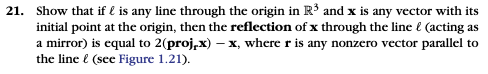 21. Show that if l is any line through the origin in R3 and x is any vector with its initial point at the origin, then the reflection of x through the line & (acting as a mirror) is equal to 2(proj,x) - x, where r is any nonzero vector parallel to the line (see Figure 1.21).