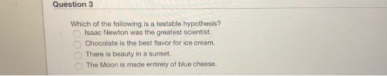 Question 3 Which of the following is a testable hypothesis? 0 Isaac Newton was the greatest scientist. Chocolate is the best flavor for ice cream. There is beauty in a sunset. The Moon is made entirely of blue cheese