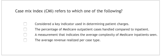 Case mix index (CMI) refers to which one of the following? Considered a key indicator used in determining patient charges The percentage of Medicare outpatient cases handled compared to inpatient. A measurement that indicates the average complexity of Medicare inpatients seen. The average revenue realized per case type.