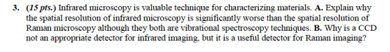 (15 pts.) Infrared microscopy is valuable technique for characterizing materials. A. Explain the spatial resolution of infrared microscopy is significantly worse than the spatial resolution of Raman microscopy although they both are vibrational spectroscopy techniques. B. Why is a CCD not an appropriate detector for infrared imaging, but it is a useful detector for Raman imaging? 3.