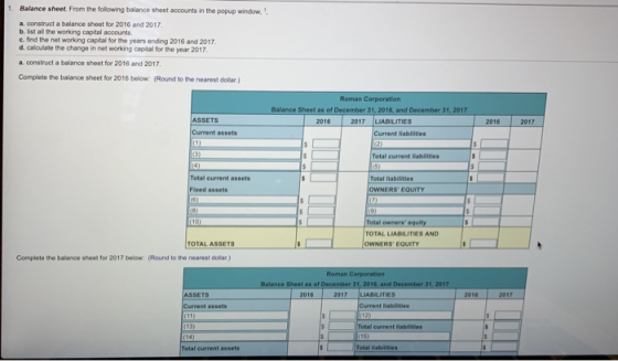 Balance sheet. From the following balance sheet accounts in the popup window, a-construct a balance sheet for 2016 and 2017. b, list all the working capital accounts c. find the net working capital for the years ending 2016 and 2017 d. calculate the change in net working capital for the year 2017 a·construct a balance sheet for 2016and 2017 Complete the balance sheet for 2016 below (Round to the nearest dollar) Roman Corporation Balance Sheet as of December 31, 2016, and Dec 1, 2017 ASSETS 017 LIABILITIES 2016 2016 2017 Current assets nt liabilities Total current Nabilities Total current assets Total liabilMties OWNERS EQUITY Fixed assets Total owners equity TOTAL LIABILITIES AND OWNERS EQUİTY TOTAL ASSETS Complete the balance sheet for 2017 below (Round to the nearest dolar) Roman Corporation 2017 LIABILITIES SSETS Current assets Total current assets