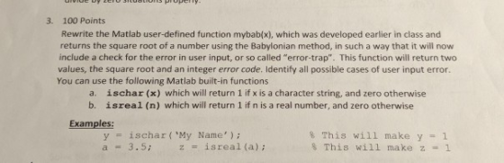 3. 100 Points Rewrite the Matlab user-defined function mybab(x), which was developed earlier in class and returns the square root of a number using the Babylonian method, in such a way that it will now include a check for the error in user input, or so called error-trap. This function will return two values, the square root and an integer error code. Identify all possible cases of user input error. You can use the following Matlab built-in functions a. b. ischar (x) which will return 1 if x is a character string, and zero otherwise isreal (n) which will return 1 if n is a real number, and zero otherwise Examples: yischar ( My Name) a3.5 % This will make y-: 1 This will make z 1
