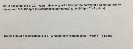 Sr-90 has a half-life of 29.1 years. How long will it take for the activity of a Sr-90 sample to decay from 5.3x103 dpm (disintegrations per minute) to 3x10 dpm (5 points) The half-life of a radioisotope is 3 d. What percent remains after 1 week? (5 points)